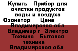 Купить : Прибор для очистки продуктов,воды и воздуха.Озонатор   › Цена ­ 25 500 - Владимирская обл., Владимир г. Электро-Техника » Бытовая техника   . Владимирская обл.